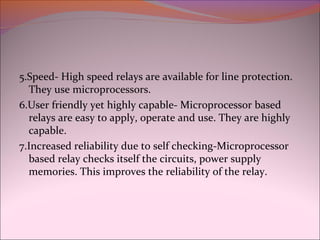 5.Speed- High speed relays are available for line protection.
They use microprocessors.
6.User friendly yet highly capable- Microprocessor based
relays are easy to apply, operate and use. They are highly
capable.
7.Increased reliability due to self checking-Microprocessor
based relay checks itself the circuits, power supply
memories. This improves the reliability of the relay.
 