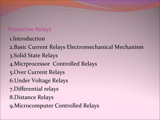 Protective Relays
1.Introduction
2.Basic Current Relays Electromechanical Mechanism
3.Solid State Relays
4.Micrprocessor Controlled Relays
5.Over Current Relays
6.Under Voltage Relays
7.Differential relays
8.Distance Relays
9.Microcomputer Controlled Relays
 