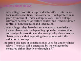 Under Voltage Relays
Under voltage protection is provided for AC circuits ,bus –
bars ,motors ,rectifiers, transformer set. Such protection is
given by means of Under Voltage relays. Under voltage
relays are necessary for voltage control and reactive power
control of network buses and load buses.
Under voltage relays have instantaneous characteristics or
inverse characteristics depending upon the construction
and design. Inverse time under voltage relays have inverse
characteristics, their operating time reduces with the
reduction in voltage.
Induction disc type of construction is used for under voltage
relays. The relay coil is energized by the voltage to be
measured either directly or through a PT.
 
