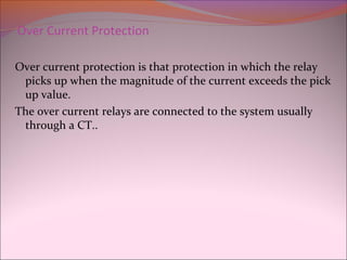 Over Current Protection
Over current protection is that protection in which the relay
picks up when the magnitude of the current exceeds the pick
up value.
The over current relays are connected to the system usually
through a CT..
 