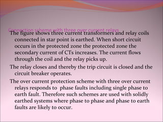 Connection scheme with three over current relays
The figure shows three current transformers and relay coils
connected in star point is earthed. When short circuit
occurs in the protected zone the protected zone the
secondary current of CTs increases. The current flows
through the coil and the relay picks up.
The relay closes and thereby the trip circuit is closed and the
circuit breaker operates.
The over current protection scheme with three over current
relays responds to phase faults including single phase to
earth fault. Therefore such schemes are used with solidly
earthed systems where phase to phase and phase to earth
faults are likely to occur.
 