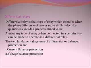 Differential relays
Differential relay is that type of relay which operates when
the phase difference of two or more similar electrical
quantities exceeds a predetermined value.
Almost any type of relay ,when connected in a certain way
can be made to operate as a differential relay.
The two fundamental systems of differential or balanced
protection are
1.Current Balance protection
2.Voltage balance protection
 