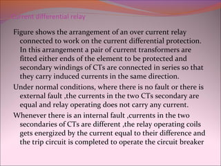 Current differential relay
Figure shows the arrangement of an over current relay
connected to work on the current differential protection.
In this arrangement a pair of current transformers are
fitted either ends of the element to be protected and
secondary windings of CTs are connected in series so that
they carry induced currents in the same direction.
Under normal conditions, where there is no fault or there is
external fault ,the currents in the two CTs secondary are
equal and relay operating does not carry any current.
Whenever there is an internal fault ,currents in the two
secondaries of CTs are different ,the relay operating coils
gets energized by the current equal to their difference and
the trip circuit is completed to operate the circuit breaker
 