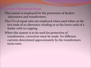 Current Differential Relay
This system is employed for the protection of feeders
,alternators and transformers.
The CTs of equal ratio are employed when used either at the
two ends of an alternator winding or at the lower ends of a
feeder with no tapping.
When this system is to be used for protection of
transformers, correction must be made for different
currents determined approximately by the transformers
turns ratio.
 