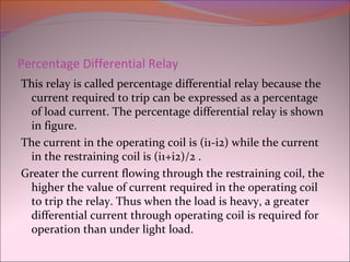 Percentage Differential Relay
This relay is called percentage differential relay because the
current required to trip can be expressed as a percentage
of load current. The percentage differential relay is shown
in figure.
The current in the operating coil is (i1-i2) while the current
in the restraining coil is (i1+i2)/2 .
Greater the current flowing through the restraining coil, the
higher the value of current required in the operating coil
to trip the relay. Thus when the load is heavy, a greater
differential current through operating coil is required for
operation than under light load.
 