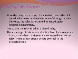 Percentage Differential Relay
Since the relay has a rising characteristic that is the pick
up value increases as the magnitude of through current
increases, the relay is restrained or biased against
operating inaccurately.
Due to this the relay is called a biased relay.
The advantage of this relay is that it is less likely to operate
inaccurately than a differentially connected over current
relay when a short circuit occurs external to the
protected zone.
 