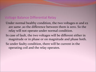 Voltage Balance Differential Relay
Under normal healthy condition, the two voltages e1 and e2
are same ,so the difference between them is zero. So the
relay will not operate under normal condition.
In case of fault, the two voltages will be different either in
magnitude or in phase or on magnitude and phase both.
So under faulty condition, there will be current in the
operating coil and the relay operates.
 