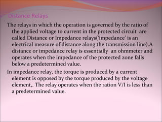 Distance Relays
The relays in which the operation is governed by the ratio of
the applied voltage to current in the protected circuit are
called Distance or Impedance relays(‘impedance’ is an
electrical measure of distance along the transmission line).A
distance or impedance relay is essentially an ohmmeter and
operates when the impedance of the protected zone falls
below a predetermined value.
In impedance relay, the torque is produced by a current
element is opposed by the torque produced by the voltage
element,. The relay operates when the ration V/I is less than
a predetermined value.
 