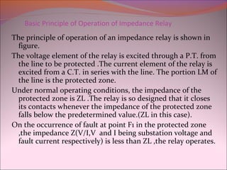 Basic Principle of Operation of Impedance Relay
The principle of operation of an impedance relay is shown in
figure.
The voltage element of the relay is excited through a P.T. from
the line to be protected .The current element of the relay is
excited from a C.T. in series with the line. The portion LM of
the line is the protected zone.
Under normal operating conditions, the impedance of the
protected zone is ZL .The relay is so designed that it closes
its contacts whenever the impedance of the protected zone
falls below the predetermined value.(ZL in this case).
On the occurrence of fault at point F1 in the protected zone
,the impedance Z(V/I,V and I being substation voltage and
fault current respectively) is less than ZL ,the relay operates.
 