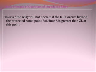 Basic Principle of Operation of Impedance Relay
However the relay will not operate if the fault occurs beyond
the protected zone( point F2),since Z is greater than ZL at
this point.
 