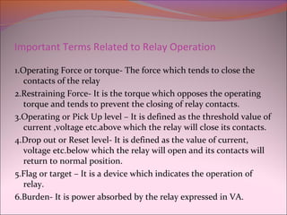 Important Terms Related to Relay Operation
1.Operating Force or torque- The force which tends to close the
contacts of the relay
2.Restraining Force- It is the torque which opposes the operating
torque and tends to prevent the closing of relay contacts.
3.Operating or Pick Up level – It is defined as the threshold value of
current ,voltage etc.above which the relay will close its contacts.
4.Drop out or Reset level- It is defined as the value of current,
voltage etc.below which the relay will open and its contacts will
return to normal position.
5.Flag or target – It is a device which indicates the operation of
relay.
6.Burden- It is power absorbed by the relay expressed in VA.
 