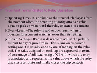Important Terms Related to Relay Operation
7.Operating Time- It is defined as the time which elapses from
the moment when the actuating quantity attains a value
equal to pick up value until the relay operates its contacts.
8.Over –Reach –The relay is said to over reach when it
operates for a current which is lower than its setting.
9.Current Setting- Often it is desirable to adjust the pick up
current to any required value .This is known as current
setting and it is usually done by use of tapping on the relay
coil. The value assigned on each tap are expressed in terms
of percentage of full load rating of CT with which the relay
is associated and represents the value above which the relay
disc starts to rotate and finally closes the trip contacts
 