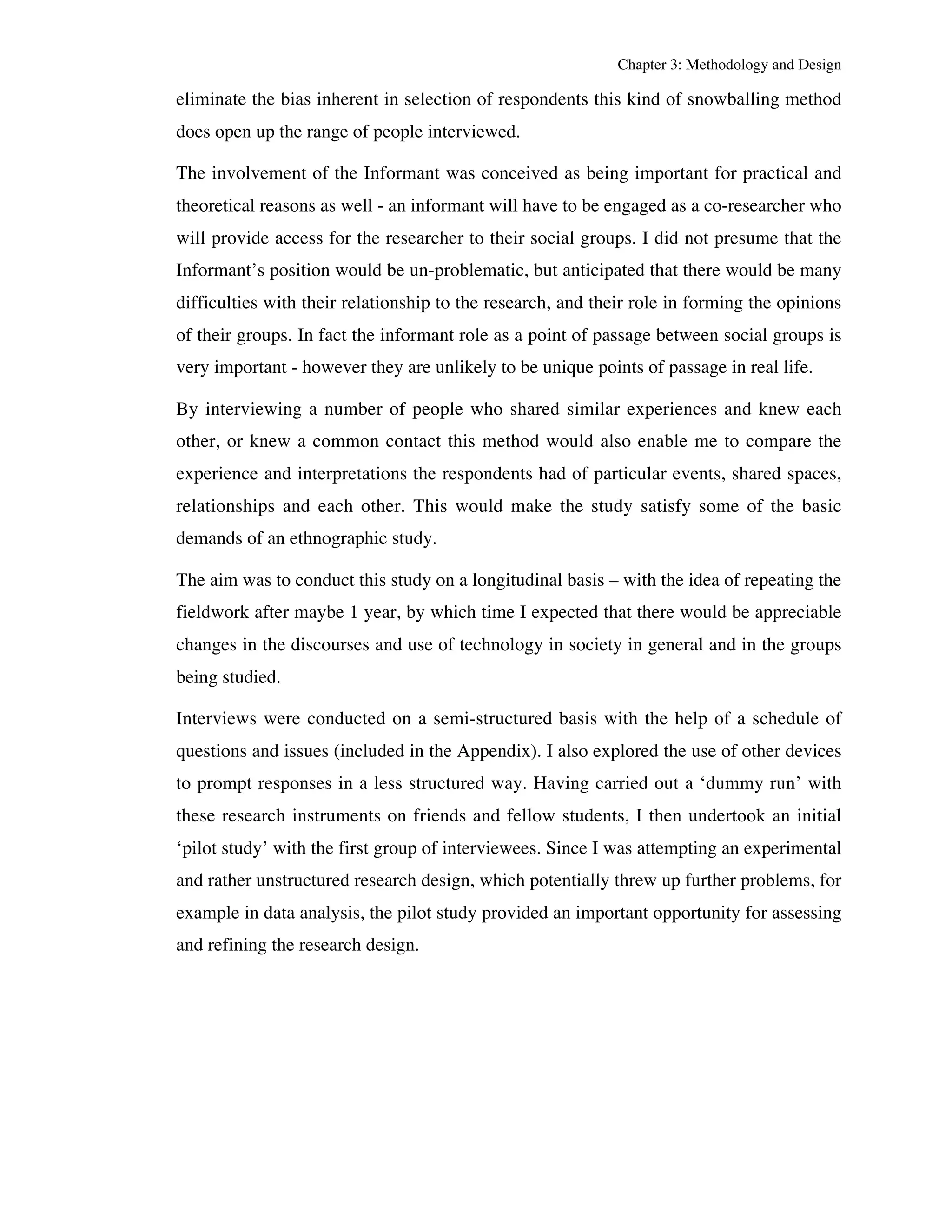 Chapter 3: Methodology and Design 
eliminate the bias inherent in selection of respondents this kind of snowballing method 
does open up the range of people interviewed. 
The involvement of the Informant was conceived as being important for practical and 
theoretical reasons as well - an informant will have to be engaged as a co-researcher who 
will provide access for the researcher to their social groups. I did not presume that the 
Informant’s position would be un-problematic, but anticipated that there would be many 
difficulties with their relationship to the research, and their role in forming the opinions 
of their groups. In fact the informant role as a point of passage between social groups is 
very important - however they are unlikely to be unique points of passage in real life. 
By interviewing a number of people who shared similar experiences and knew each 
other, or knew a common contact this method would also enable me to compare the 
experience and interpretations the respondents had of particular events, shared spaces, 
relationships and each other. This would make the study satisfy some of the basic 
demands of an ethnographic study. 
The aim was to conduct this study on a longitudinal basis – with the idea of repeating the 
fieldwork after maybe 1 year, by which time I expected that there would be appreciable 
changes in the discourses and use of technology in society in general and in the groups 
being studied. 
Interviews were conducted on a semi-structured basis with the help of a schedule of 
questions and issues (included in the Appendix). I also explored the use of other devices 
to prompt responses in a less structured way. Having carried out a ‘dummy run’ with 
these research instruments on friends and fellow students, I then undertook an initial 
‘pilot study’ with the first group of interviewees. Since I was attempting an experimental 
and rather unstructured research design, which potentially threw up further problems, for 
example in data analysis, the pilot study provided an important opportunity for assessing 
and refining the research design. 
 