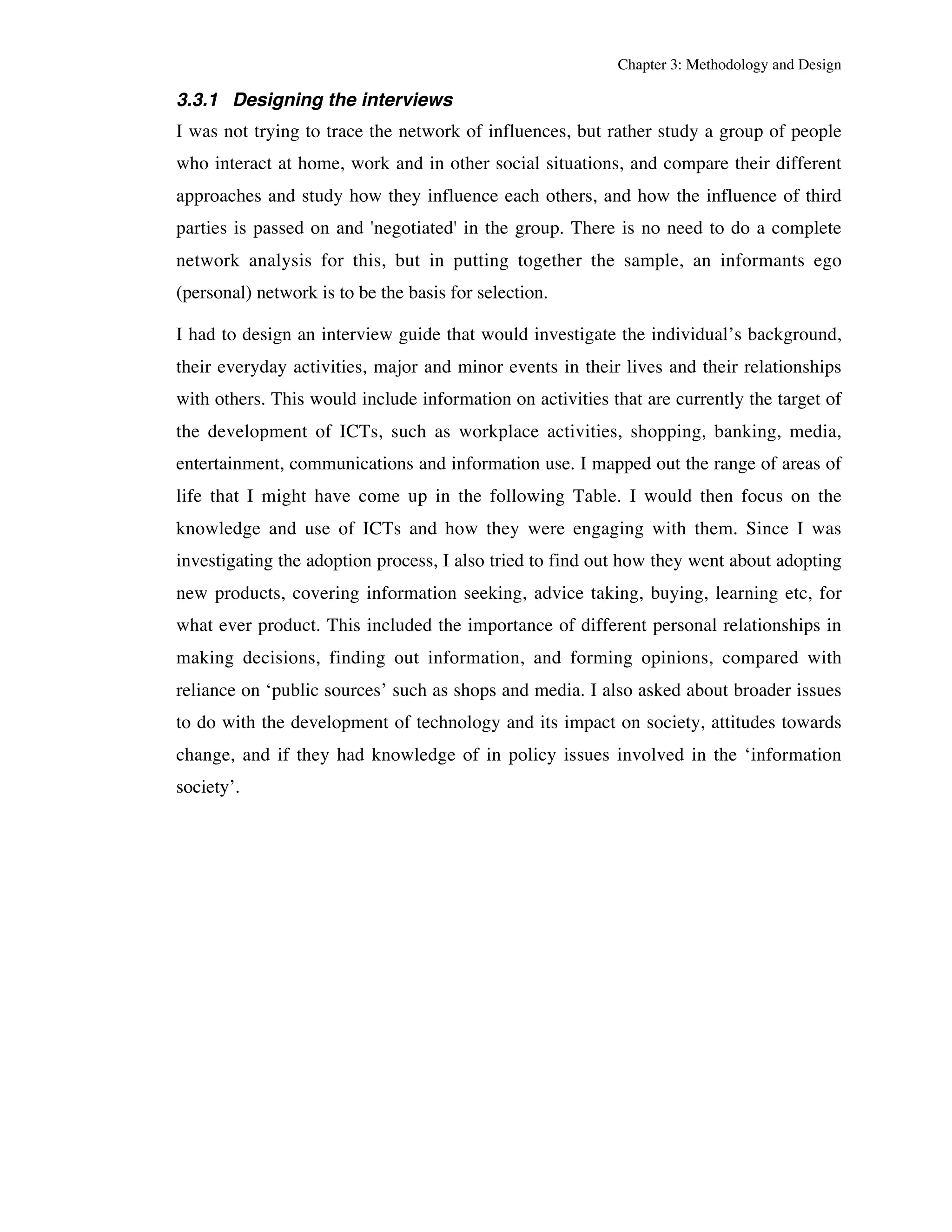 Chapter 3: Methodology and Design 
3.3.1 Designing the interviews 
I was not trying to trace the network of influences, but rather study a group of people 
who interact at home, work and in other social situations, and compare their different 
approaches and study how they influence each others, and how the influence of third 
parties is passed on and 'negotiated' in the group. There is no need to do a complete 
network analysis for this, but in putting together the sample, an informants ego 
(personal) network is to be the basis for selection. 
I had to design an interview guide that would investigate the individual’s background, 
their everyday activities, major and minor events in their lives and their relationships 
with others. This would include information on activities that are currently the target of 
the development of ICTs, such as workplace activities, shopping, banking, media, 
entertainment, communications and information use. I mapped out the range of areas of 
life that I might have come up in the following Table. I would then focus on the 
knowledge and use of ICTs and how they were engaging with them. Since I was 
investigating the adoption process, I also tried to find out how they went about adopting 
new products, covering information seeking, advice taking, buying, learning etc, for 
what ever product. This included the importance of different personal relationships in 
making decisions, finding out information, and forming opinions, compared with 
reliance on ‘public sources’ such as shops and media. I also asked about broader issues 
to do with the development of technology and its impact on society, attitudes towards 
change, and if they had knowledge of in policy issues involved in the ‘information 
society’. 
 