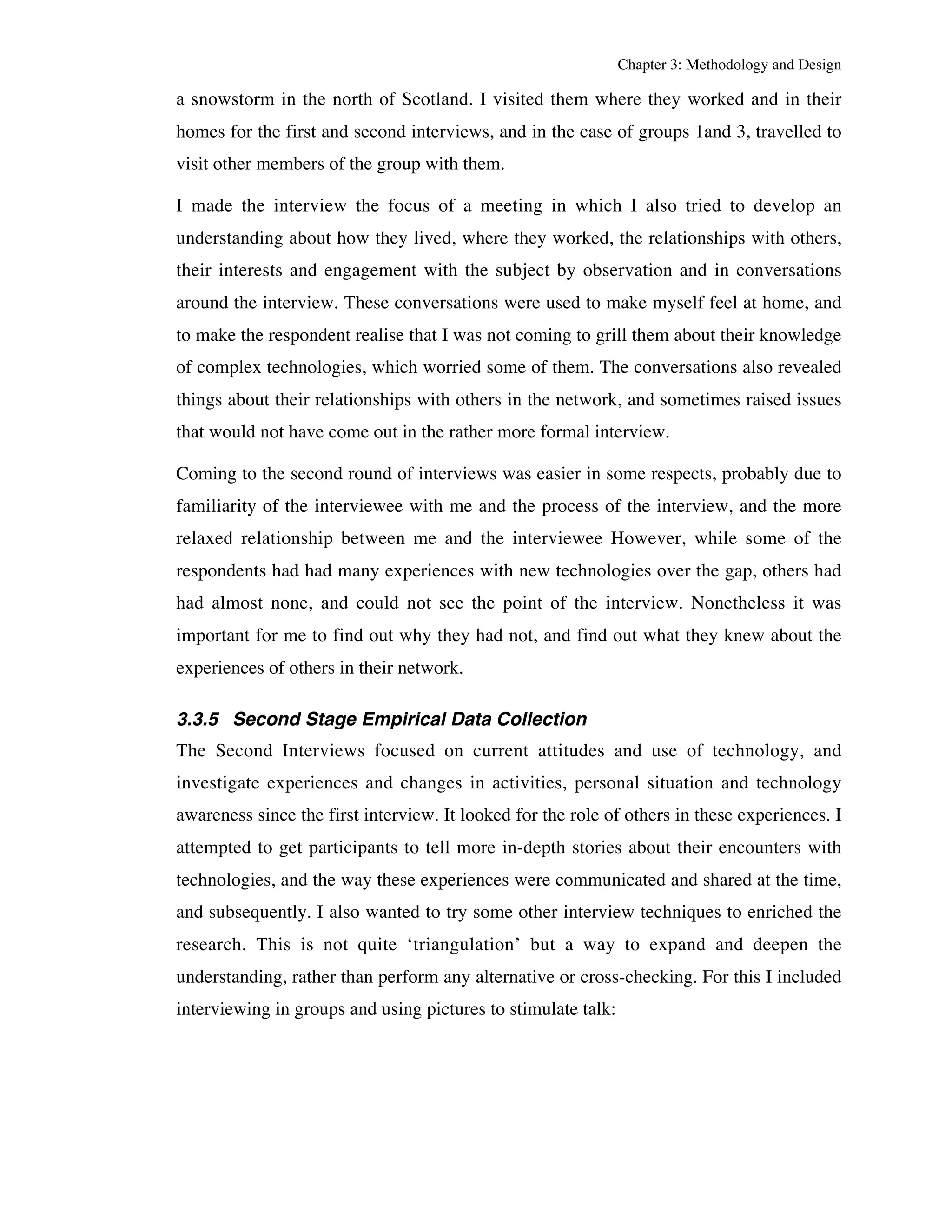 Chapter 3: Methodology and Design 
a snowstorm in the north of Scotland. I visited them where they worked and in their 
homes for the first and second interviews, and in the case of groups 1and 3, travelled to 
visit other members of the group with them. 
I made the interview the focus of a meeting in which I also tried to develop an 
understanding about how they lived, where they worked, the relationships with others, 
their interests and engagement with the subject by observation and in conversations 
around the interview. These conversations were used to make myself feel at home, and 
to make the respondent realise that I was not coming to grill them about their knowledge 
of complex technologies, which worried some of them. The conversations also revealed 
things about their relationships with others in the network, and sometimes raised issues 
that would not have come out in the rather more formal interview. 
Coming to the second round of interviews was easier in some respects, probably due to 
familiarity of the interviewee with me and the process of the interview, and the more 
relaxed relationship between me and the interviewee However, while some of the 
respondents had had many experiences with new technologies over the gap, others had 
had almost none, and could not see the point of the interview. Nonetheless it was 
important for me to find out why they had not, and find out what they knew about the 
experiences of others in their network. 
3.3.5 Second Stage Empirical Data Collection 
The Second Interviews focused on current attitudes and use of technology, and 
investigate experiences and changes in activities, personal situation and technology 
awareness since the first interview. It looked for the role of others in these experiences. I 
attempted to get participants to tell more in-depth stories about their encounters with 
technologies, and the way these experiences were communicated and shared at the time, 
and subsequently. I also wanted to try some other interview techniques to enriched the 
research. This is not quite ‘triangulation’ but a way to expand and deepen the 
understanding, rather than perform any alternative or cross-checking. For this I included 
interviewing in groups and using pictures to stimulate talk: 
 