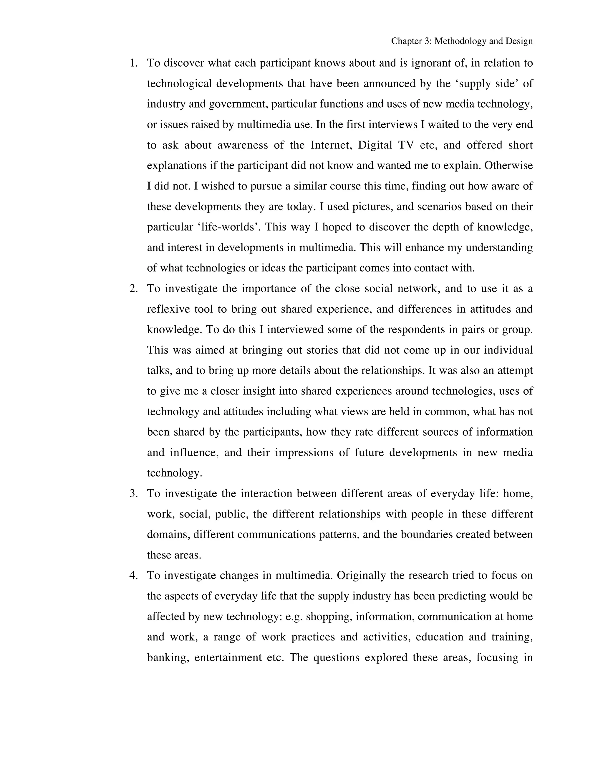 Chapter 3: Methodology and Design 
1. To discover what each participant knows about and is ignorant of, in relation to 
technological developments that have been announced by the ‘supply side’ of 
industry and government, particular functions and uses of new media technology, 
or issues raised by multimedia use. In the first interviews I waited to the very end 
to ask about awareness of the Internet, Digital TV etc, and offered short 
explanations if the participant did not know and wanted me to explain. Otherwise 
I did not. I wished to pursue a similar course this time, finding out how aware of 
these developments they are today. I used pictures, and scenarios based on their 
particular ‘life-worlds’. This way I hoped to discover the depth of knowledge, 
and interest in developments in multimedia. This will enhance my understanding 
of what technologies or ideas the participant comes into contact with. 
2. To investigate the importance of the close social network, and to use it as a 
reflexive tool to bring out shared experience, and differences in attitudes and 
knowledge. To do this I interviewed some of the respondents in pairs or group. 
This was aimed at bringing out stories that did not come up in our individual 
talks, and to bring up more details about the relationships. It was also an attempt 
to give me a closer insight into shared experiences around technologies, uses of 
technology and attitudes including what views are held in common, what has not 
been shared by the participants, how they rate different sources of information 
and influence, and their impressions of future developments in new media 
technology. 
3. To investigate the interaction between different areas of everyday life: home, 
work, social, public, the different relationships with people in these different 
domains, different communications patterns, and the boundaries created between 
these areas. 
4. To investigate changes in multimedia. Originally the research tried to focus on 
the aspects of everyday life that the supply industry has been predicting would be 
affected by new technology: e.g. shopping, information, communication at home 
and work, a range of work practices and activities, education and training, 
banking, entertainment etc. The questions explored these areas, focusing in 
 