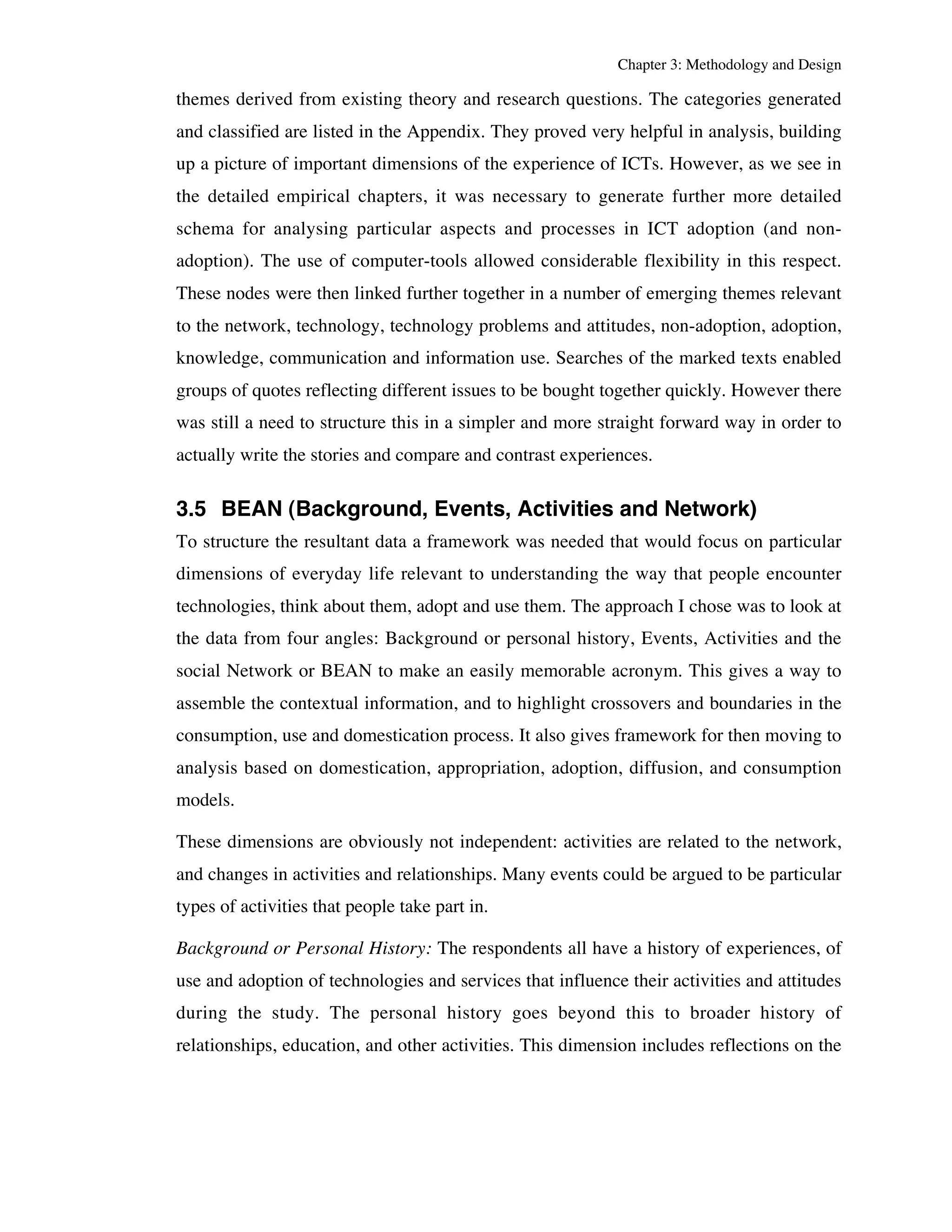 Chapter 3: Methodology and Design 
themes derived from existing theory and research questions. The categories generated 
and classified are listed in the Appendix. They proved very helpful in analysis, building 
up a picture of important dimensions of the experience of ICTs. However, as we see in 
the detailed empirical chapters, it was necessary to generate further more detailed 
schema for analysing particular aspects and processes in ICT adoption (and non-adoption). 
The use of computer-tools allowed considerable flexibility in this respect. 
These nodes were then linked further together in a number of emerging themes relevant 
to the network, technology, technology problems and attitudes, non-adoption, adoption, 
knowledge, communication and information use. Searches of the marked texts enabled 
groups of quotes reflecting different issues to be bought together quickly. However there 
was still a need to structure this in a simpler and more straight forward way in order to 
actually write the stories and compare and contrast experiences. 
3.5 BEAN (Background, Events, Activities and Network) 
To structure the resultant data a framework was needed that would focus on particular 
dimensions of everyday life relevant to understanding the way that people encounter 
technologies, think about them, adopt and use them. The approach I chose was to look at 
the data from four angles: Background or personal history, Events, Activities and the 
social Network or BEAN to make an easily memorable acronym. This gives a way to 
assemble the contextual information, and to highlight crossovers and boundaries in the 
consumption, use and domestication process. It also gives framework for then moving to 
analysis based on domestication, appropriation, adoption, diffusion, and consumption 
models. 
These dimensions are obviously not independent: activities are related to the network, 
and changes in activities and relationships. Many events could be argued to be particular 
types of activities that people take part in. 
Background or Personal History: The respondents all have a history of experiences, of 
use and adoption of technologies and services that influence their activities and attitudes 
during the study. The personal history goes beyond this to broader history of 
relationships, education, and other activities. This dimension includes reflections on the 
 