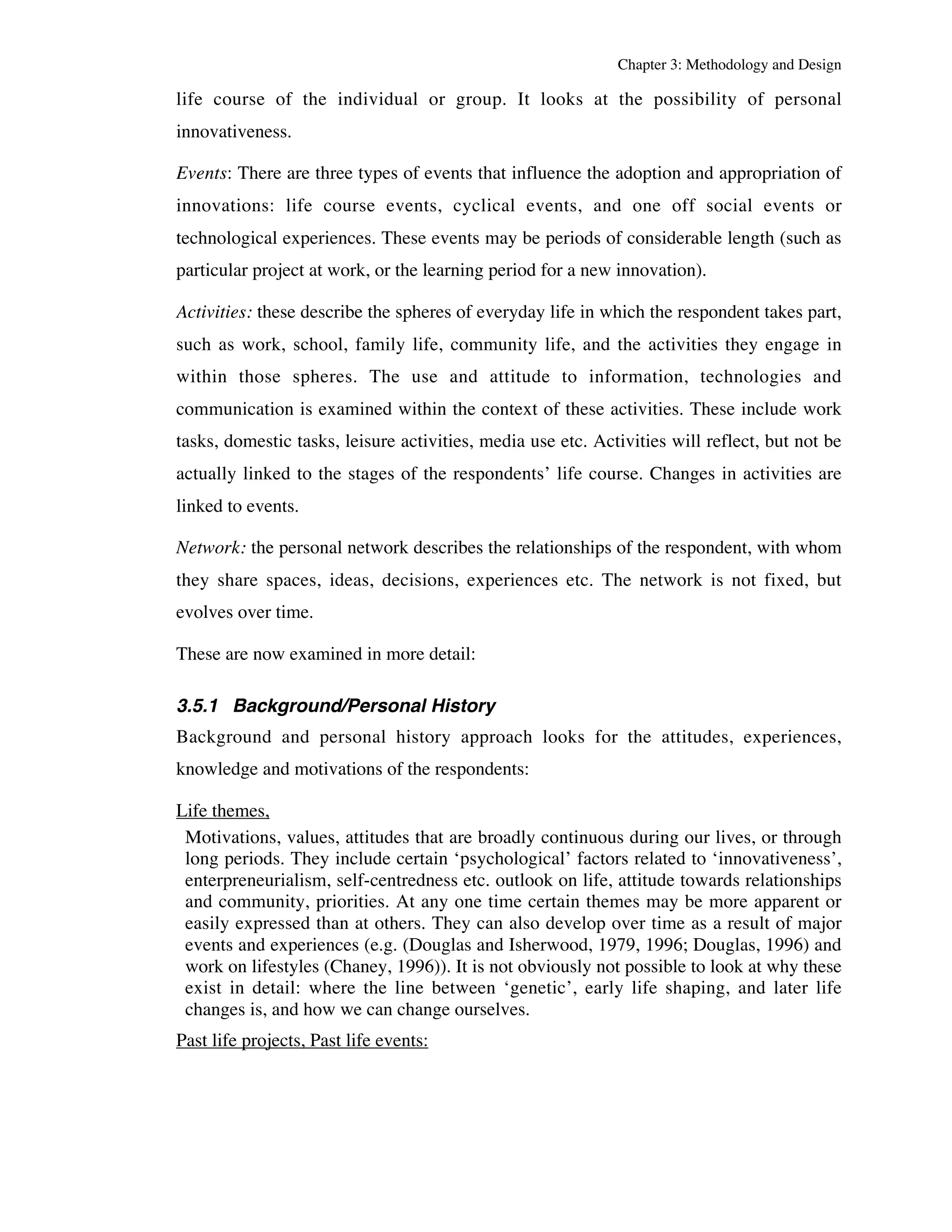 Chapter 3: Methodology and Design 
life course of the individual or group. It looks at the possibility of personal 
innovativeness. 
Events: There are three types of events that influence the adoption and appropriation of 
innovations: life course events, cyclical events, and one off social events or 
technological experiences. These events may be periods of considerable length (such as 
particular project at work, or the learning period for a new innovation). 
Activities: these describe the spheres of everyday life in which the respondent takes part, 
such as work, school, family life, community life, and the activities they engage in 
within those spheres. The use and attitude to information, technologies and 
communication is examined within the context of these activities. These include work 
tasks, domestic tasks, leisure activities, media use etc. Activities will reflect, but not be 
actually linked to the stages of the respondents’ life course. Changes in activities are 
linked to events. 
Network: the personal network describes the relationships of the respondent, with whom 
they share spaces, ideas, decisions, experiences etc. The network is not fixed, but 
evolves over time. 
These are now examined in more detail: 
3.5.1 Background/Personal History 
Background and personal history approach looks for the attitudes, experiences, 
knowledge and motivations of the respondents: 
Life themes, 
Motivations, values, attitudes that are broadly continuous during our lives, or through 
long periods. They include certain ‘psychological’ factors related to ‘innovativeness’, 
enterpreneurialism, self-centredness etc. outlook on life, attitude towards relationships 
and community, priorities. At any one time certain themes may be more apparent or 
easily expressed than at others. They can also develop over time as a result of major 
events and experiences (e.g. (Douglas and Isherwood, 1979, 1996; Douglas, 1996) and 
work on lifestyles (Chaney, 1996)). It is not obviously not possible to look at why these 
exist in detail: where the line between ‘genetic’, early life shaping, and later life 
changes is, and how we can change ourselves. 
Past life projects, Past life events: 
 