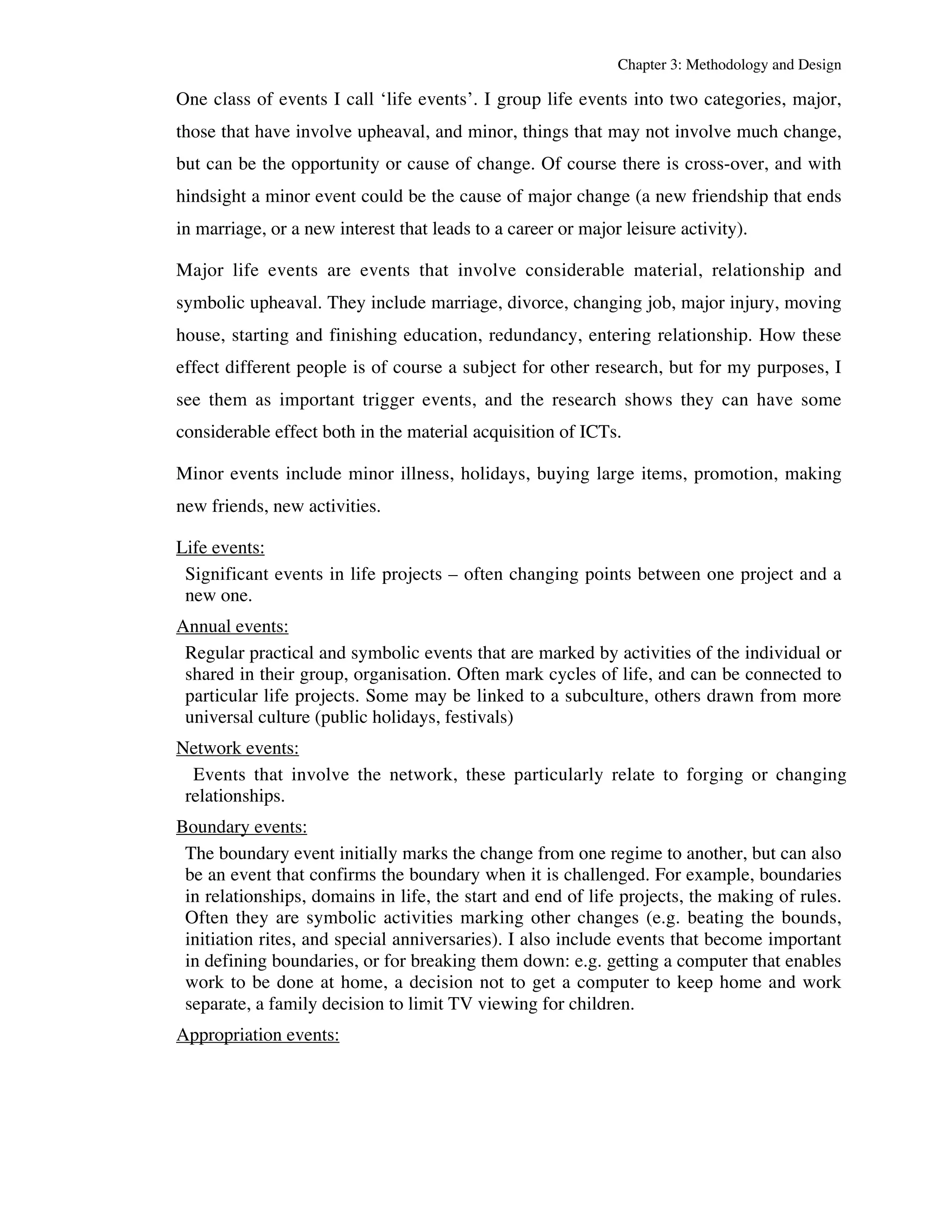 Chapter 3: Methodology and Design 
One class of events I call ‘life events’. I group life events into two categories, major, 
those that have involve upheaval, and minor, things that may not involve much change, 
but can be the opportunity or cause of change. Of course there is cross-over, and with 
hindsight a minor event could be the cause of major change (a new friendship that ends 
in marriage, or a new interest that leads to a career or major leisure activity). 
Major life events are events that involve considerable material, relationship and 
symbolic upheaval. They include marriage, divorce, changing job, major injury, moving 
house, starting and finishing education, redundancy, entering relationship. How these 
effect different people is of course a subject for other research, but for my purposes, I 
see them as important trigger events, and the research shows they can have some 
considerable effect both in the material acquisition of ICTs. 
Minor events include minor illness, holidays, buying large items, promotion, making 
new friends, new activities. 
Life events: 
Significant events in life projects – often changing points between one project and a 
new one. 
Annual events: 
Regular practical and symbolic events that are marked by activities of the individual or 
shared in their group, organisation. Often mark cycles of life, and can be connected to 
particular life projects. Some may be linked to a subculture, others drawn from more 
universal culture (public holidays, festivals) 
Network events: 
Events that involve the network, these particularly relate to forging or changing 
relationships. 
Boundary events: 
The boundary event initially marks the change from one regime to another, but can also 
be an event that confirms the boundary when it is challenged. For example, boundaries 
in relationships, domains in life, the start and end of life projects, the making of rules. 
Often they are symbolic activities marking other changes (e.g. beating the bounds, 
initiation rites, and special anniversaries). I also include events that become important 
in defining boundaries, or for breaking them down: e.g. getting a computer that enables 
work to be done at home, a decision not to get a computer to keep home and work 
separate, a family decision to limit TV viewing for children. 
Appropriation events: 
 