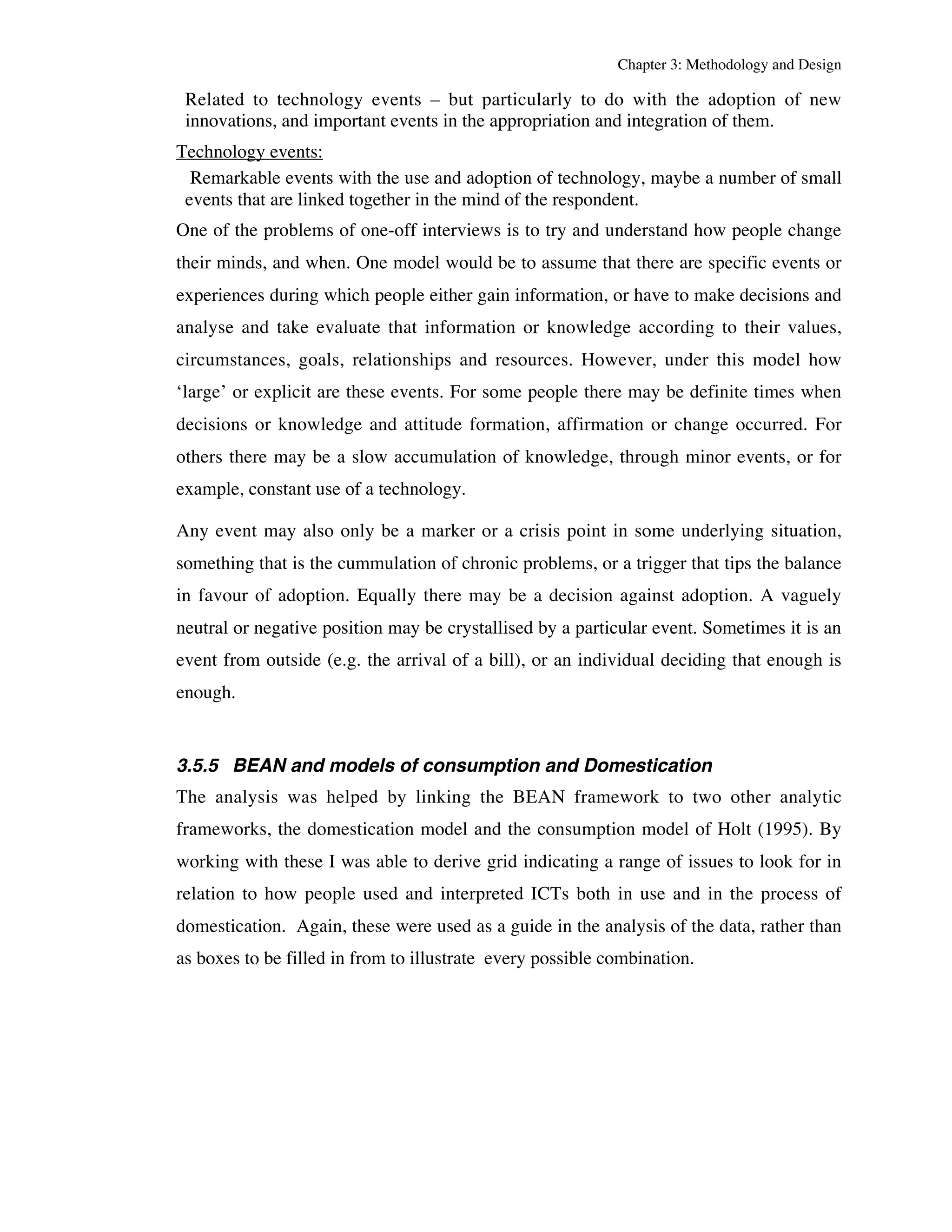 Chapter 3: Methodology and Design 
Related to technology events – but particularly to do with the adoption of new 
innovations, and important events in the appropriation and integration of them. 
Technology events: 
Remarkable events with the use and adoption of technology, maybe a number of small 
events that are linked together in the mind of the respondent. 
One of the problems of one-off interviews is to try and understand how people change 
their minds, and when. One model would be to assume that there are specific events or 
experiences during which people either gain information, or have to make decisions and 
analyse and take evaluate that information or knowledge according to their values, 
circumstances, goals, relationships and resources. However, under this model how 
‘large’ or explicit are these events. For some people there may be definite times when 
decisions or knowledge and attitude formation, affirmation or change occurred. For 
others there may be a slow accumulation of knowledge, through minor events, or for 
example, constant use of a technology. 
Any event may also only be a marker or a crisis point in some underlying situation, 
something that is the cummulation of chronic problems, or a trigger that tips the balance 
in favour of adoption. Equally there may be a decision against adoption. A vaguely 
neutral or negative position may be crystallised by a particular event. Sometimes it is an 
event from outside (e.g. the arrival of a bill), or an individual deciding that enough is 
enough. 
3.5.5 BEAN and models of consumption and Domestication 
The analysis was helped by linking the BEAN framework to two other analytic 
frameworks, the domestication model and the consumption model of Holt (1995). By 
working with these I was able to derive grid indicating a range of issues to look for in 
relation to how people used and interpreted ICTs both in use and in the process of 
domestication. Again, these were used as a guide in the analysis of the data, rather than 
as boxes to be filled in from to illustrate every possible combination. 
 