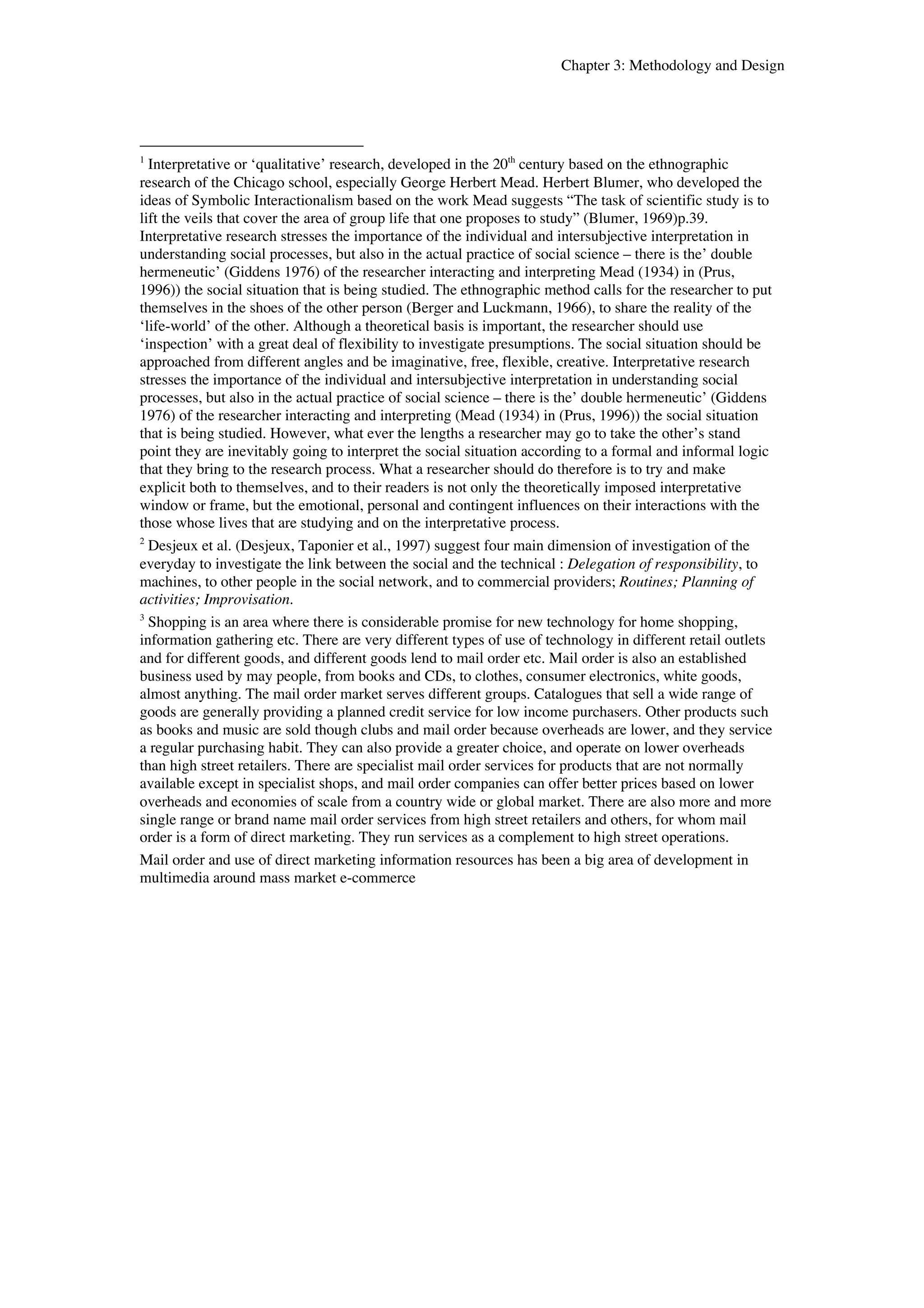 Chapter 3: Methodology and Design 
1 Interpretative or ‘qualitative’ research, developed in the 20th century based on the ethnographic 
research of the Chicago school, especially George Herbert Mead. Herbert Blumer, who developed the 
ideas of Symbolic Interactionalism based on the work Mead suggests “The task of scientific study is to 
lift the veils that cover the area of group life that one proposes to study” (Blumer, 1969)p.39. 
Interpretative research stresses the importance of the individual and intersubjective interpretation in 
understanding social processes, but also in the actual practice of social science – there is the’ double 
hermeneutic’ (Giddens 1976) of the researcher interacting and interpreting Mead (1934) in (Prus, 
1996)) the social situation that is being studied. The ethnographic method calls for the researcher to put 
themselves in the shoes of the other person (Berger and Luckmann, 1966), to share the reality of the 
‘life-world’ of the other. Although a theoretical basis is important, the researcher should use 
‘inspection’ with a great deal of flexibility to investigate presumptions. The social situation should be 
approached from different angles and be imaginative, free, flexible, creative. Interpretative research 
stresses the importance of the individual and intersubjective interpretation in understanding social 
processes, but also in the actual practice of social science – there is the’ double hermeneutic’ (Giddens 
1976) of the researcher interacting and interpreting (Mead (1934) in (Prus, 1996)) the social situation 
that is being studied. However, what ever the lengths a researcher may go to take the other’s stand 
point they are inevitably going to interpret the social situation according to a formal and informal logic 
that they bring to the research process. What a researcher should do therefore is to try and make 
explicit both to themselves, and to their readers is not only the theoretically imposed interpretative 
window or frame, but the emotional, personal and contingent influences on their interactions with the 
those whose lives that are studying and on the interpretative process. 
2 Desjeux et al. (Desjeux, Taponier et al., 1997) suggest four main dimension of investigation of the 
everyday to investigate the link between the social and the technical : Delegation of responsibility, to 
machines, to other people in the social network, and to commercial providers; Routines; Planning of 
activities; Improvisation. 
3 Shopping is an area where there is considerable promise for new technology for home shopping, 
information gathering etc. There are very different types of use of technology in different retail outlets 
and for different goods, and different goods lend to mail order etc. Mail order is also an established 
business used by may people, from books and CDs, to clothes, consumer electronics, white goods, 
almost anything. The mail order market serves different groups. Catalogues that sell a wide range of 
goods are generally providing a planned credit service for low income purchasers. Other products such 
as books and music are sold though clubs and mail order because overheads are lower, and they service 
a regular purchasing habit. They can also provide a greater choice, and operate on lower overheads 
than high street retailers. There are specialist mail order services for products that are not normally 
available except in specialist shops, and mail order companies can offer better prices based on lower 
overheads and economies of scale from a country wide or global market. There are also more and more 
single range or brand name mail order services from high street retailers and others, for whom mail 
order is a form of direct marketing. They run services as a complement to high street operations. 
Mail order and use of direct marketing information resources has been a big area of development in 
multimedia around mass market e-commerce 
