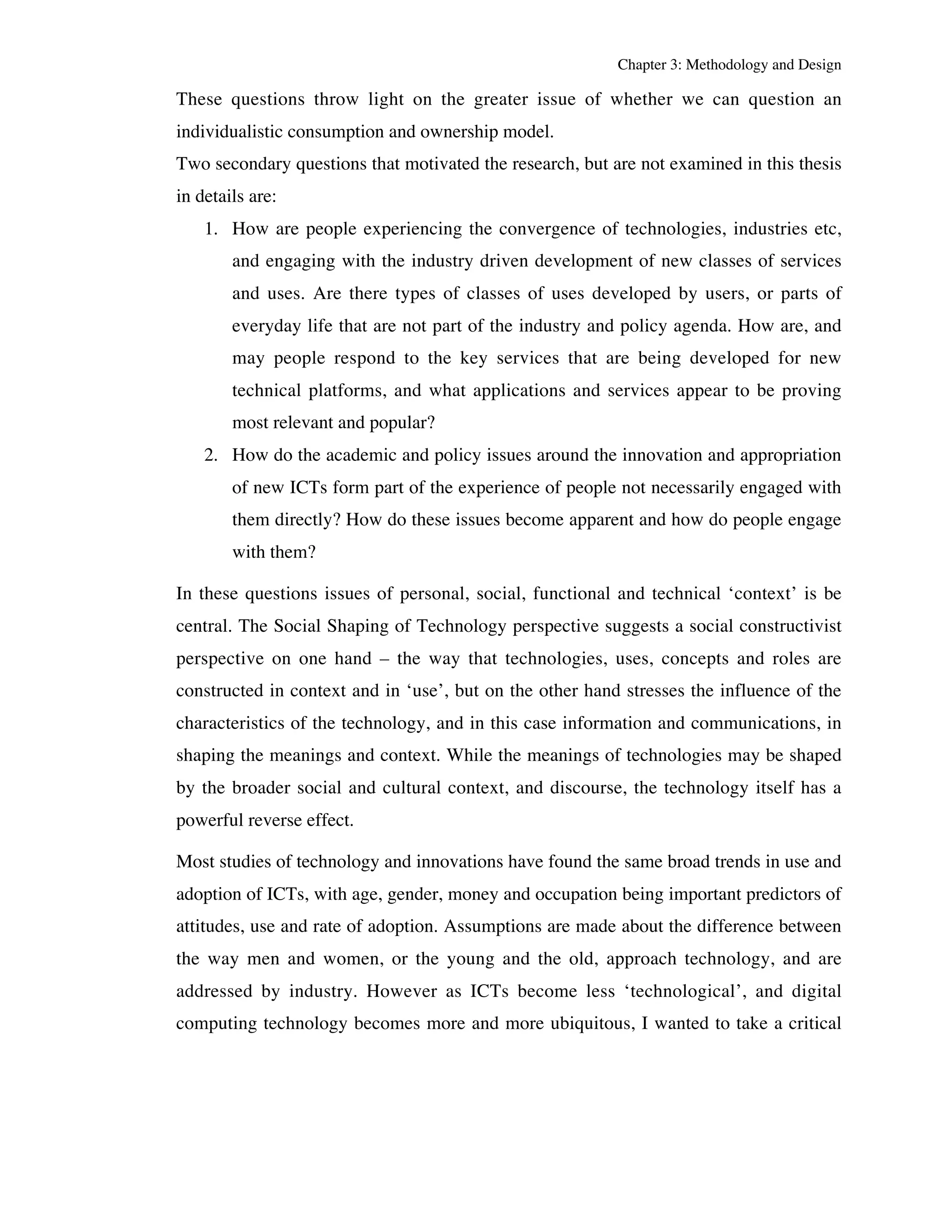 Chapter 3: Methodology and Design 
These questions throw light on the greater issue of whether we can question an 
individualistic consumption and ownership model. 
Two secondary questions that motivated the research, but are not examined in this thesis 
in details are: 
1. How are people experiencing the convergence of technologies, industries etc, 
and engaging with the industry driven development of new classes of services 
and uses. Are there types of classes of uses developed by users, or parts of 
everyday life that are not part of the industry and policy agenda. How are, and 
may people respond to the key services that are being developed for new 
technical platforms, and what applications and services appear to be proving 
most relevant and popular? 
2. How do the academic and policy issues around the innovation and appropriation 
of new ICTs form part of the experience of people not necessarily engaged with 
them directly? How do these issues become apparent and how do people engage 
with them? 
In these questions issues of personal, social, functional and technical ‘context’ is be 
central. The Social Shaping of Technology perspective suggests a social constructivist 
perspective on one hand – the way that technologies, uses, concepts and roles are 
constructed in context and in ‘use’, but on the other hand stresses the influence of the 
characteristics of the technology, and in this case information and communications, in 
shaping the meanings and context. While the meanings of technologies may be shaped 
by the broader social and cultural context, and discourse, the technology itself has a 
powerful reverse effect. 
Most studies of technology and innovations have found the same broad trends in use and 
adoption of ICTs, with age, gender, money and occupation being important predictors of 
attitudes, use and rate of adoption. Assumptions are made about the difference between 
the way men and women, or the young and the old, approach technology, and are 
addressed by industry. However as ICTs become less ‘technological’, and digital 
computing technology becomes more and more ubiquitous, I wanted to take a critical 
 