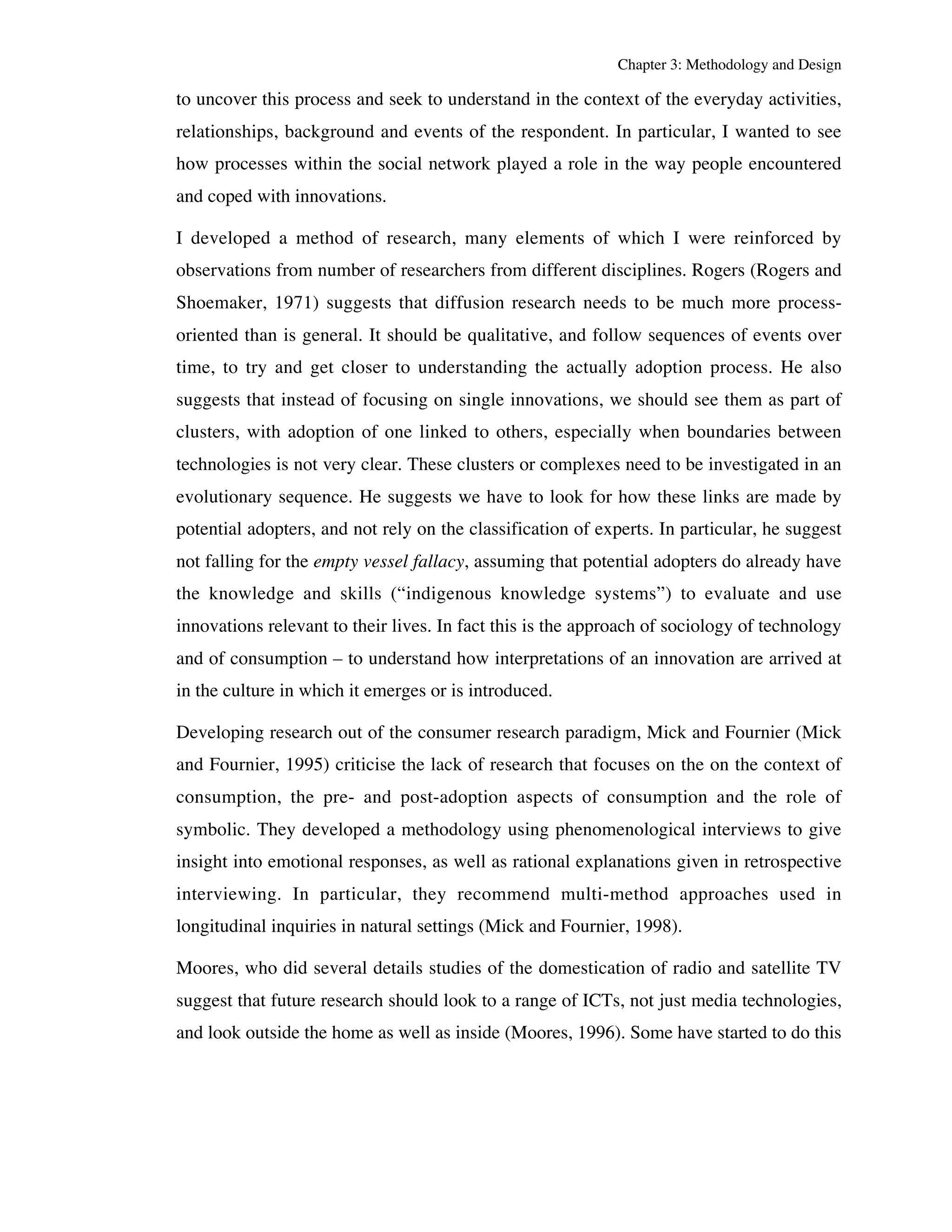 Chapter 3: Methodology and Design 
to uncover this process and seek to understand in the context of the everyday activities, 
relationships, background and events of the respondent. In particular, I wanted to see 
how processes within the social network played a role in the way people encountered 
and coped with innovations. 
I developed a method of research, many elements of which I were reinforced by 
observations from number of researchers from different disciplines. Rogers (Rogers and 
Shoemaker, 1971) suggests that diffusion research needs to be much more process-oriented 
than is general. It should be qualitative, and follow sequences of events over 
time, to try and get closer to understanding the actually adoption process. He also 
suggests that instead of focusing on single innovations, we should see them as part of 
clusters, with adoption of one linked to others, especially when boundaries between 
technologies is not very clear. These clusters or complexes need to be investigated in an 
evolutionary sequence. He suggests we have to look for how these links are made by 
potential adopters, and not rely on the classification of experts. In particular, he suggest 
not falling for the empty vessel fallacy, assuming that potential adopters do already have 
the knowledge and skills (“indigenous knowledge systems”) to evaluate and use 
innovations relevant to their lives. In fact this is the approach of sociology of technology 
and of consumption – to understand how interpretations of an innovation are arrived at 
in the culture in which it emerges or is introduced. 
Developing research out of the consumer research paradigm, Mick and Fournier (Mick 
and Fournier, 1995) criticise the lack of research that focuses on the on the context of 
consumption, the pre- and post-adoption aspects of consumption and the role of 
symbolic. They developed a methodology using phenomenological interviews to give 
insight into emotional responses, as well as rational explanations given in retrospective 
interviewing. In particular, they recommend multi-method approaches used in 
longitudinal inquiries in natural settings (Mick and Fournier, 1998). 
Moores, who did several details studies of the domestication of radio and satellite TV 
suggest that future research should look to a range of ICTs, not just media technologies, 
and look outside the home as well as inside (Moores, 1996). Some have started to do this 
 