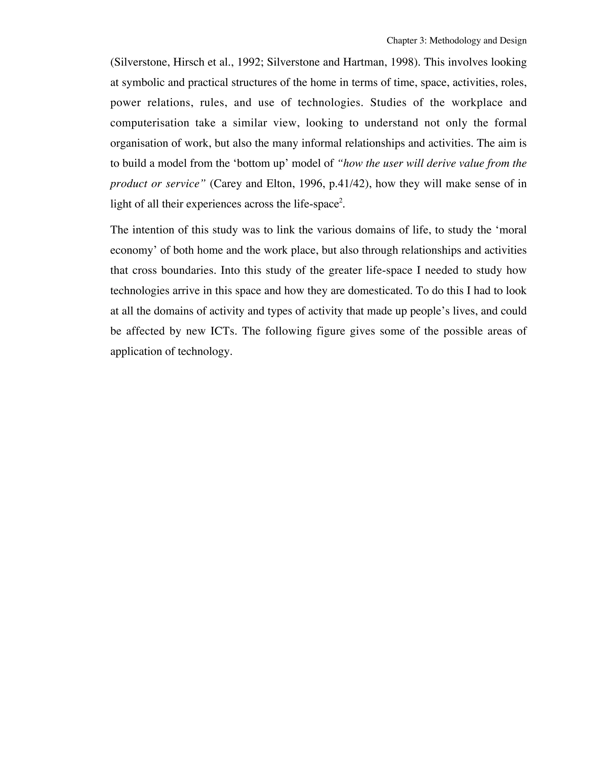 Chapter 3: Methodology and Design 
(Silverstone, Hirsch et al., 1992; Silverstone and Hartman, 1998). This involves looking 
at symbolic and practical structures of the home in terms of time, space, activities, roles, 
power relations, rules, and use of technologies. Studies of the workplace and 
computerisation take a similar view, looking to understand not only the formal 
organisation of work, but also the many informal relationships and activities. The aim is 
to build a model from the ‘bottom up’ model of “how the user will derive value from the 
product or service” (Carey and Elton, 1996, p.41/42), how they will make sense of in 
light of all their experiences across the life-space2. 
The intention of this study was to link the various domains of life, to study the ‘moral 
economy’ of both home and the work place, but also through relationships and activities 
that cross boundaries. Into this study of the greater life-space I needed to study how 
technologies arrive in this space and how they are domesticated. To do this I had to look 
at all the domains of activity and types of activity that made up people’s lives, and could 
be affected by new ICTs. The following figure gives some of the possible areas of 
application of technology. 
 
