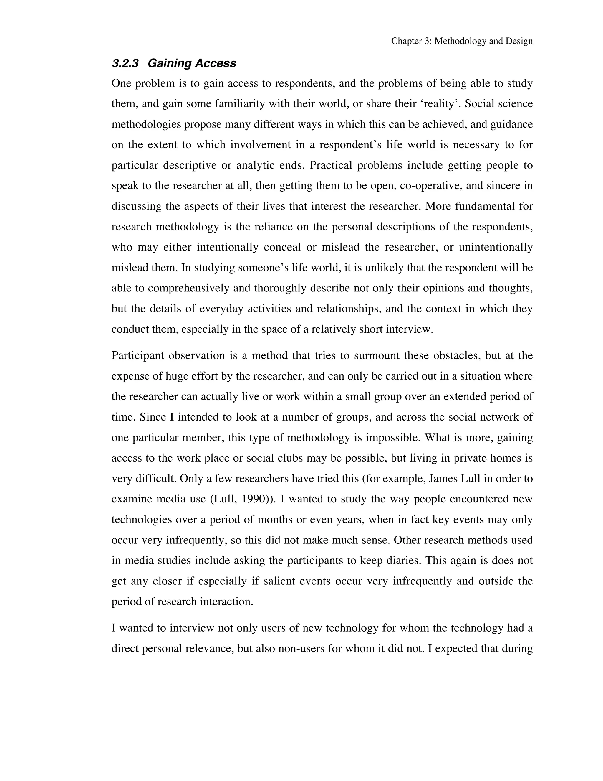 Chapter 3: Methodology and Design 
3.2.3 Gaining Access 
One problem is to gain access to respondents, and the problems of being able to study 
them, and gain some familiarity with their world, or share their ‘reality’. Social science 
methodologies propose many different ways in which this can be achieved, and guidance 
on the extent to which involvement in a respondent’s life world is necessary to for 
particular descriptive or analytic ends. Practical problems include getting people to 
speak to the researcher at all, then getting them to be open, co-operative, and sincere in 
discussing the aspects of their lives that interest the researcher. More fundamental for 
research methodology is the reliance on the personal descriptions of the respondents, 
who may either intentionally conceal or mislead the researcher, or unintentionally 
mislead them. In studying someone’s life world, it is unlikely that the respondent will be 
able to comprehensively and thoroughly describe not only their opinions and thoughts, 
but the details of everyday activities and relationships, and the context in which they 
conduct them, especially in the space of a relatively short interview. 
Participant observation is a method that tries to surmount these obstacles, but at the 
expense of huge effort by the researcher, and can only be carried out in a situation where 
the researcher can actually live or work within a small group over an extended period of 
time. Since I intended to look at a number of groups, and across the social network of 
one particular member, this type of methodology is impossible. What is more, gaining 
access to the work place or social clubs may be possible, but living in private homes is 
very difficult. Only a few researchers have tried this (for example, James Lull in order to 
examine media use (Lull, 1990)). I wanted to study the way people encountered new 
technologies over a period of months or even years, when in fact key events may only 
occur very infrequently, so this did not make much sense. Other research methods used 
in media studies include asking the participants to keep diaries. This again is does not 
get any closer if especially if salient events occur very infrequently and outside the 
period of research interaction. 
I wanted to interview not only users of new technology for whom the technology had a 
direct personal relevance, but also non-users for whom it did not. I expected that during 
 