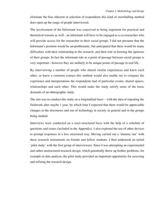Chapter 3: Methodology and Design 
eliminate the bias inherent in selection of respondents this kind of snowballing method 
does open up the range of people interviewed. 
The involvement of the Informant was conceived as being important for practical and 
theoretical reasons as well - an informant will have to be engaged as a co-researcher who 
will provide access for the researcher to their social groups. I did not presume that the 
Informant’s position would be un-problematic, but anticipated that there would be many 
difficulties with their relationship to the research, and their role in forming the opinions 
of their groups. In fact the informant role as a point of passage between social groups is 
very important - however they are unlikely to be unique points of passage in real life. 
By interviewing a number of people who shared similar experiences and knew each 
other, or knew a common contact this method would also enable me to compare the 
experience and interpretations the respondents had of particular events, shared spaces, 
relationships and each other. This would make the study satisfy some of the basic 
demands of an ethnographic study. 
The aim was to conduct this study on a longitudinal basis – with the idea of repeating the 
fieldwork after maybe 1 year, by which time I expected that there would be appreciable 
changes in the discourses and use of technology in society in general and in the groups 
being studied. 
Interviews were conducted on a semi-structured basis with the help of a schedule of 
questions and issues (included in the Appendix). I also explored the use of other devices 
to prompt responses in a less structured way. Having carried out a ‘dummy run’ with 
these research instruments on friends and fellow students, I then undertook an initial 
‘pilot study’ with the first group of interviewees. Since I was attempting an experimental 
and rather unstructured research design, which potentially threw up further problems, for 
example in data analysis, the pilot study provided an important opportunity for assessing 
and refining the research design. 
 