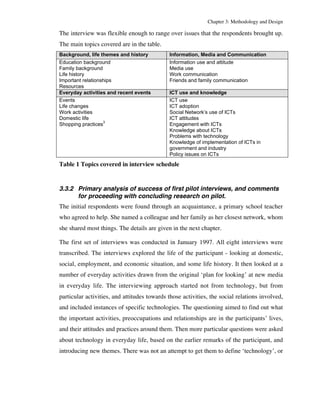 Chapter 3: Methodology and Design 
The interview was flexible enough to range over issues that the respondents brought up. 
The main topics covered are in the table. 
Background, life themes and history Information, Media and Communication 
Education background 
Information use and attitude 
Family background 
Media use 
Life history 
Work communication 
Important relationships 
Friends and family communication 
Resources 
Everyday activities and recent events ICT use and knowledge 
Events 
Life changes 
Work activities 
Domestic life 
Shopping practices3 
ICT use 
ICT adoption 
Social Network’s use of ICTs 
ICT attitudes 
Engagement with ICTs 
Knowledge about ICTs 
Problems with technology 
Knowledge of implementation of ICTs in 
government and industry 
Policy issues on ICTs 
Table 1 Topics covered in interview schedule 
3.3.2 Primary analysis of success of first pilot interviews, and comments 
for proceeding with concluding research on pilot. 
The initial respondents were found through an acquaintance, a primary school teacher 
who agreed to help. She named a colleague and her family as her closest network, whom 
she shared most things. The details are given in the next chapter. 
The first set of interviews was conducted in January 1997. All eight interviews were 
transcribed. The interviews explored the life of the participant - looking at domestic, 
social, employment, and economic situation, and some life history. It then looked at a 
number of everyday activities drawn from the original ‘plan for looking’ at new media 
in everyday life. The interviewing approach started not from technology, but from 
particular activities, and attitudes towards those activities, the social relations involved, 
and included instances of specific technologies. The questioning aimed to find out what 
the important activities, preoccupations and relationships are in the participants’ lives, 
and their attitudes and practices around them. Then more particular questions were asked 
about technology in everyday life, based on the earlier remarks of the participant, and 
introducing new themes. There was not an attempt to get them to define ‘technology’, or 
 