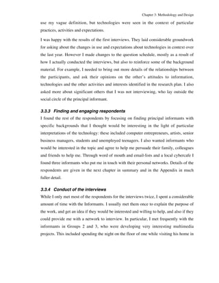 Chapter 3: Methodology and Design 
use my vague definition, but technologies were seen in the context of particular 
practices, activities and expectations. 
I was happy with the results of the first interviews. They laid considerable groundwork 
for asking about the changes in use and expectations about technologies in context over 
the last year. However I made changes to the question schedule, mostly as a result of 
how I actually conducted the interviews, but also to reinforce some of the background 
material. For example, I needed to bring out more details of the relationships between 
the participants, and ask their opinions on the other’s attitudes to information, 
technologies and the other activities and interests identified in the research plan. I also 
asked more about significant others that I was not interviewing, who lay outside the 
social circle of the principal informant. 
3.3.3 Finding and engaging respondents 
I found the rest of the respondents by focusing on finding principal informants with 
specific backgrounds that I thought would be interesting in the light of particular 
interpretations of the technology: these included computer entrepreneurs, artists, senior 
business managers, students and unemployed teenagers. I also wanted informants who 
would be interested in the topic and agree to help me persuade their family, colleagues 
and friends to help me. Through word of mouth and email-lists and a local cybercafe I 
found three informants who put me in touch with their personal networks. Details of the 
respondents are given in the next chapter in summary and in the Appendix in much 
fuller detail. 
3.3.4 Conduct of the interviews 
While I only met most of the respondents for the interviews twice, I spent a considerable 
amount of time with the Informants. I usually met them once to explain the purpose of 
the work, and get an idea if they would be interested and willing to help, and also if they 
could provide me with a network to interview. In particular, I met frequently with the 
informants in Groups 2 and 3, who were developing very interesting multimedia 
projects. This included spending the night on the floor of one while visiting his home in 
 