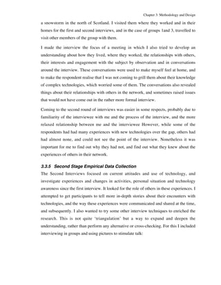 Chapter 3: Methodology and Design 
a snowstorm in the north of Scotland. I visited them where they worked and in their 
homes for the first and second interviews, and in the case of groups 1and 3, travelled to 
visit other members of the group with them. 
I made the interview the focus of a meeting in which I also tried to develop an 
understanding about how they lived, where they worked, the relationships with others, 
their interests and engagement with the subject by observation and in conversations 
around the interview. These conversations were used to make myself feel at home, and 
to make the respondent realise that I was not coming to grill them about their knowledge 
of complex technologies, which worried some of them. The conversations also revealed 
things about their relationships with others in the network, and sometimes raised issues 
that would not have come out in the rather more formal interview. 
Coming to the second round of interviews was easier in some respects, probably due to 
familiarity of the interviewee with me and the process of the interview, and the more 
relaxed relationship between me and the interviewee However, while some of the 
respondents had had many experiences with new technologies over the gap, others had 
had almost none, and could not see the point of the interview. Nonetheless it was 
important for me to find out why they had not, and find out what they knew about the 
experiences of others in their network. 
3.3.5 Second Stage Empirical Data Collection 
The Second Interviews focused on current attitudes and use of technology, and 
investigate experiences and changes in activities, personal situation and technology 
awareness since the first interview. It looked for the role of others in these experiences. I 
attempted to get participants to tell more in-depth stories about their encounters with 
technologies, and the way these experiences were communicated and shared at the time, 
and subsequently. I also wanted to try some other interview techniques to enriched the 
research. This is not quite ‘triangulation’ but a way to expand and deepen the 
understanding, rather than perform any alternative or cross-checking. For this I included 
interviewing in groups and using pictures to stimulate talk: 
 
