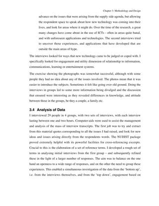 Chapter 3: Methodology and Design 
advance on the issues that were arising from the supply side agenda, but allowing 
the respondent space to speak about how new technology was coming into their 
lives, and look for areas where it might do. Over the time of the research, a great 
many changes have come about in the use of ICTs - often in areas quite banal, 
and with unforeseen applications and technologies. The second interviews tried 
to uncover those experiences, and applications that have developed that are 
outside the main areas of hype. 
The interviews looked for ways that new technology came to be judged or coped with. I 
specifically looked for engagement and utility dimension of relationship to information, 
communications, learning or entertainment systems. 
The exercise showing the photographs was somewhat successful, although with some 
people they had no idea about any of the issues involved. The photos mean that it was 
easier to introduce the subjects. Sometimes it felt like going over old ground. Doing the 
interviews in groups led to some more information being divulged and the discussion 
that ensured were interesting as they revealed differences in knowledge, and attitude 
between those in the groups, be they a couple, a family etc. 
3.4 Analysis of Data 
I interviewed 29 people in 4 groups, with two sets of interviews, with each interview 
lasting between one and two hours. Computer-aids were used to assist the management 
and analysis of the mass of interview transcripts. The first job was to try and extract 
from this material quotes corresponding to all the issues I had raised, and look for new 
ideas and issues arising directly from the respondents words. The NUDIST package 
proved extremely helpful with its powerful facilities for cross-referencing excerpts. 
Crucial to this is the elaboration of a set of reference terms. I developed a rough set of 
terms in analysing initial interviews from the first group – and subsequently refined 
these in the light of a larger number of responses. The aim was to balance on the one 
hand an openness to a wide range of responses, and on the other the need to group these 
experiences. This enabled a simultaneous investigation of the data from the ‘bottom up’, 
i.e. from the interviews themselves, and from the ‘top down’, engagement based on 
 