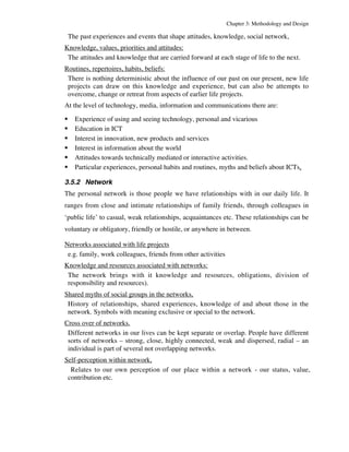 Chapter 3: Methodology and Design 
The past experiences and events that shape attitudes, knowledge, social network, 
Knowledge, values, priorities and attitudes: 
The attitudes and knowledge that are carried forward at each stage of life to the next. 
Routines, repertoires, habits, beliefs: 
There is nothing deterministic about the influence of our past on our present, new life 
projects can draw on this knowledge and experience, but can also be attempts to 
overcome, change or retreat from aspects of earlier life projects. 
At the level of technology, media, information and communications there are: 
ß Experience of using and seeing technology, personal and vicarious 
ß Education in ICT 
ß Interest in innovation, new products and services 
ß Interest in information about the world 
ß Attitudes towards technically mediated or interactive activities. 
ß Particular experiences, personal habits and routines, myths and beliefs about ICTs, 
3.5.2 Network 
The personal network is those people we have relationships with in our daily life. It 
ranges from close and intimate relationships of family friends, through colleagues in 
‘public life’ to casual, weak relationships, acquaintances etc. These relationships can be 
voluntary or obligatory, friendly or hostile, or anywhere in between. 
Networks associated with life projects 
e.g. family, work colleagues, friends from other activities 
Knowledge and resources associated with networks: 
The network brings with it knowledge and resources, obligations, division of 
responsibility and resources). 
Shared myths of social groups in the networks, 
History of relationships, shared experiences, knowledge of and about those in the 
network. Symbols with meaning exclusive or special to the network. 
Cross over of networks. 
Different networks in our lives can be kept separate or overlap. People have different 
sorts of networks – strong, close, highly connected, weak and dispersed, radial – an 
individual is part of several not overlapping networks. 
Self-perception within network, 
Relates to our own perception of our place within a network - our status, value, 
contribution etc. 
 