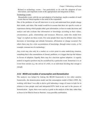 Chapter 3: Methodology and Design 
Related to technology events – but particularly to do with the adoption of new 
innovations, and important events in the appropriation and integration of them. 
Technology events: 
Remarkable events with the use and adoption of technology, maybe a number of small 
events that are linked together in the mind of the respondent. 
One of the problems of one-off interviews is to try and understand how people change 
their minds, and when. One model would be to assume that there are specific events or 
experiences during which people either gain information, or have to make decisions and 
analyse and take evaluate that information or knowledge according to their values, 
circumstances, goals, relationships and resources. However, under this model how 
‘large’ or explicit are these events. For some people there may be definite times when 
decisions or knowledge and attitude formation, affirmation or change occurred. For 
others there may be a slow accumulation of knowledge, through minor events, or for 
example, constant use of a technology. 
Any event may also only be a marker or a crisis point in some underlying situation, 
something that is the cummulation of chronic problems, or a trigger that tips the balance 
in favour of adoption. Equally there may be a decision against adoption. A vaguely 
neutral or negative position may be crystallised by a particular event. Sometimes it is an 
event from outside (e.g. the arrival of a bill), or an individual deciding that enough is 
enough. 
3.5.5 BEAN and models of consumption and Domestication 
The analysis was helped by linking the BEAN framework to two other analytic 
frameworks, the domestication model and the consumption model of Holt (1995). By 
working with these I was able to derive grid indicating a range of issues to look for in 
relation to how people used and interpreted ICTs both in use and in the process of 
domestication. Again, these were used as a guide in the analysis of the data, rather than 
as boxes to be filled in from to illustrate every possible combination. 
 