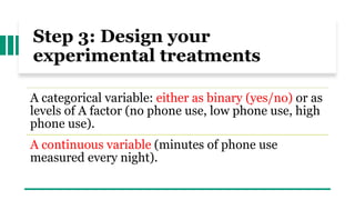 Step 3: Design your
experimental treatments
A categorical variable: either as binary (yes/no) or as
levels of A factor (no phone use, low phone use, high
phone use).
A continuous variable (minutes of phone use
measured every night).
 