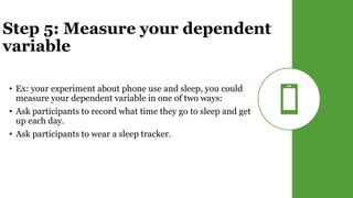 Step 5: Measure your dependent
variable
• Ex: your experiment about phone use and sleep, you could
measure your dependent variable in one of two ways:
• Ask participants to record what time they go to sleep and get
up each day.
• Ask participants to wear a sleep tracker.
 