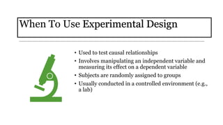 When To Use Experimental Design
• Used to test causal relationships
• Involves manipulating an independent variable and
measuring its effect on a dependent variable
• Subjects are randomly assigned to groups
• Usually conducted in a controlled environment (e.g.,
a lab)
 