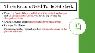 Three Factors Need To Be Satisfied:
• There is a Control Group, which won’t be subject to changes,
and an Experimental Group, which will experience the
changed variables.
• A variable which can be manipulated by the researcher
• Random distribution
• This experimental research method commonly occurs in the
physical sciences.
 