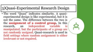 3)Quasi-Experimental Research Design
• The word “Quasi” indicates similarity. A quasi-
experimental design is like experimental, but it is
not the same. The difference between the two is
the assignment of a control group. In this
research, an independent variable is
manipulated, but the participants of a group are
not randomly assigned. Quasi-research is used in
field settings where random assignment is either
irrelevant or not required.
 