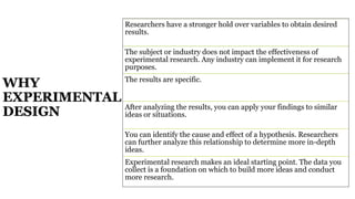 WHY
EXPERIMENTAL
DESIGN
Researchers have a stronger hold over variables to obtain desired
results.
The subject or industry does not impact the effectiveness of
experimental research. Any industry can implement it for research
purposes.
The results are specific.
After analyzing the results, you can apply your findings to similar
ideas or situations.
You can identify the cause and effect of a hypothesis. Researchers
can further analyze this relationship to determine more in-depth
ideas.
Experimental research makes an ideal starting point. The data you
collect is a foundation on which to build more ideas and conduct
more research.
 