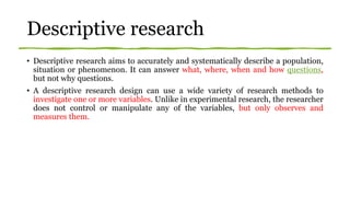 Descriptive research
• Descriptive research aims to accurately and systematically describe a population,
situation or phenomenon. It can answer what, where, when and how questions,
but not why questions.
• A descriptive research design can use a wide variety of research methods to
investigate one or more variables. Unlike in experimental research, the researcher
does not control or manipulate any of the variables, but only observes and
measures them.
 