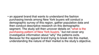 • an apparel brand that wants to understand the fashion
purchasing trends among New York buyers will conduct a
demographic survey of this region, gather population data and
then conduct descriptive research on this demographic
segment. The study will then uncover details on “what is the
purchasing pattern of New York buyers,” but not cover any
investigative information about “why” the patterns exits.
Because for the apparel brand trying to break into this market,
understanding the nature of their market is the study’s objective.
 