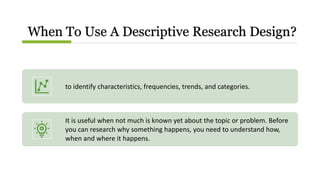 When To Use A Descriptive Research Design?
to identify characteristics, frequencies, trends, and categories.
It is useful when not much is known yet about the topic or problem. Before
you can research why something happens, you need to understand how,
when and where it happens.
 