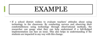 EXAMPLE
• If a school district wishes to evaluate teachers’ attitudes about using
technology in the classroom. By conducting surveys and observing their
comfortableness using technology through observational methods, the
researcher can gauge what they can help understand if a full-fledged
implementation can face an issue. This also helps in understanding if the
students are impacted in any way with this change.
 
