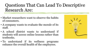 Questions That Can Lead To Descriptive
Research Are:
• Market researchers want to observe the habits
of consumers.
• A company wants to evaluate the morale of its
staff.
• A school district wants to understand if
students will access online lessons rather than
textbooks.
• To understand if its wellness programs
enhance the overall health of the employees.
 