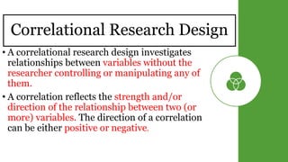 Correlational Research Design
• A correlational research design investigates
relationships between variables without the
researcher controlling or manipulating any of
them.
• A correlation reflects the strength and/or
direction of the relationship between two (or
more) variables. The direction of a correlation
can be either positive or negative.
 