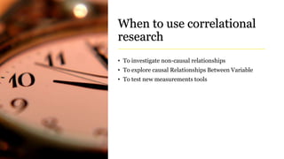 When to use correlational
research
• To investigate non-causal relationships
• To explore causal Relationships Between Variable
• To test new measurements tools
 