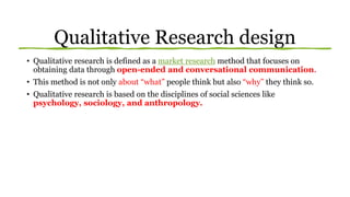 Qualitative Research design
• Qualitative research is defined as a market research method that focuses on
obtaining data through open-ended and conversational communication.
• This method is not only about “what” people think but also “why” they think so.
• Qualitative research is based on the disciplines of social sciences like
psychology, sociology, and anthropology.
 